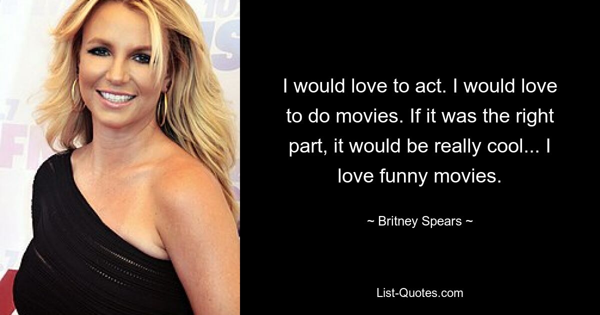 I would love to act. I would love to do movies. If it was the right part, it would be really cool... I love funny movies. — © Britney Spears