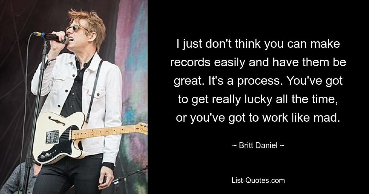 I just don't think you can make records easily and have them be great. It's a process. You've got to get really lucky all the time, or you've got to work like mad. — © Britt Daniel