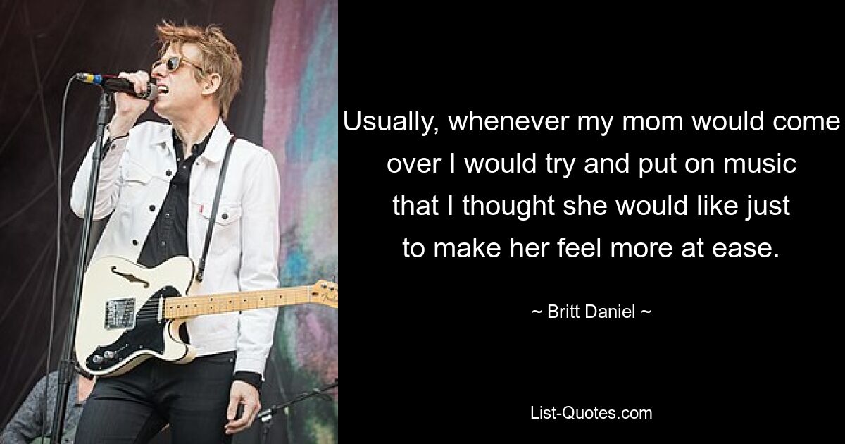 Usually, whenever my mom would come over I would try and put on music that I thought she would like just to make her feel more at ease. — © Britt Daniel