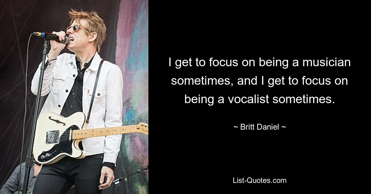 I get to focus on being a musician sometimes, and I get to focus on being a vocalist sometimes. — © Britt Daniel