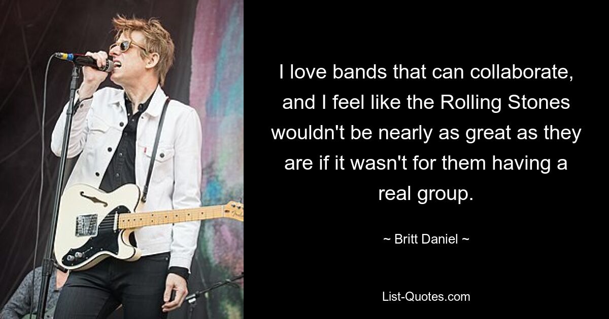 I love bands that can collaborate, and I feel like the Rolling Stones wouldn't be nearly as great as they are if it wasn't for them having a real group. — © Britt Daniel