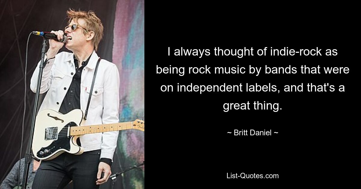 I always thought of indie-rock as being rock music by bands that were on independent labels, and that's a great thing. — © Britt Daniel