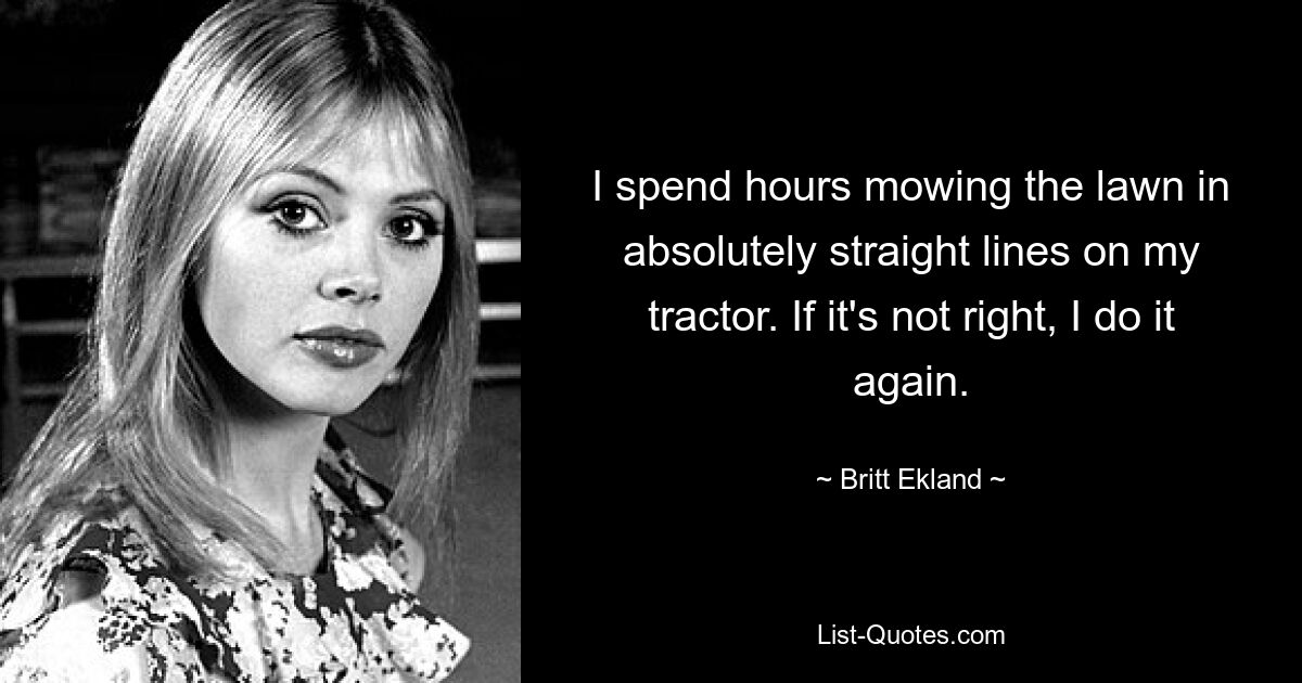 I spend hours mowing the lawn in absolutely straight lines on my tractor. If it's not right, I do it again. — © Britt Ekland