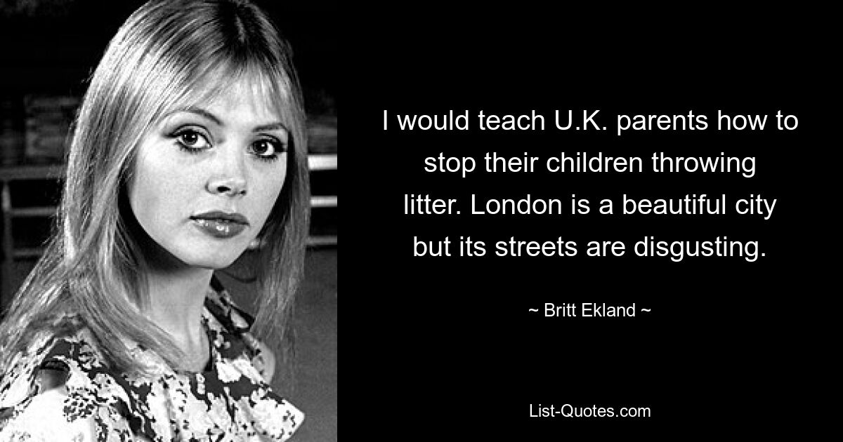 I would teach U.K. parents how to stop their children throwing litter. London is a beautiful city but its streets are disgusting. — © Britt Ekland