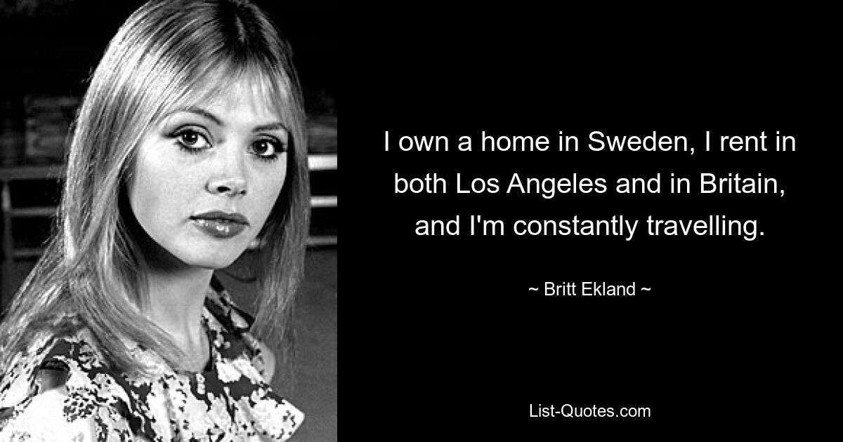 I own a home in Sweden, I rent in both Los Angeles and in Britain, and I'm constantly travelling. — © Britt Ekland