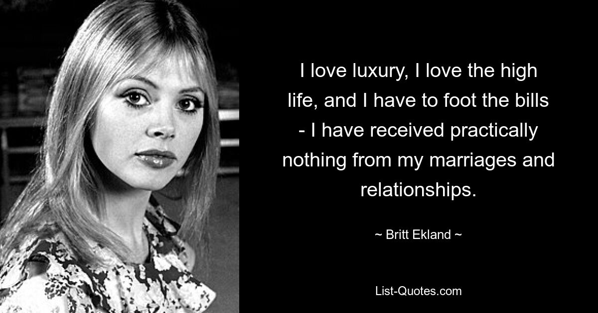 I love luxury, I love the high life, and I have to foot the bills - I have received practically nothing from my marriages and relationships. — © Britt Ekland