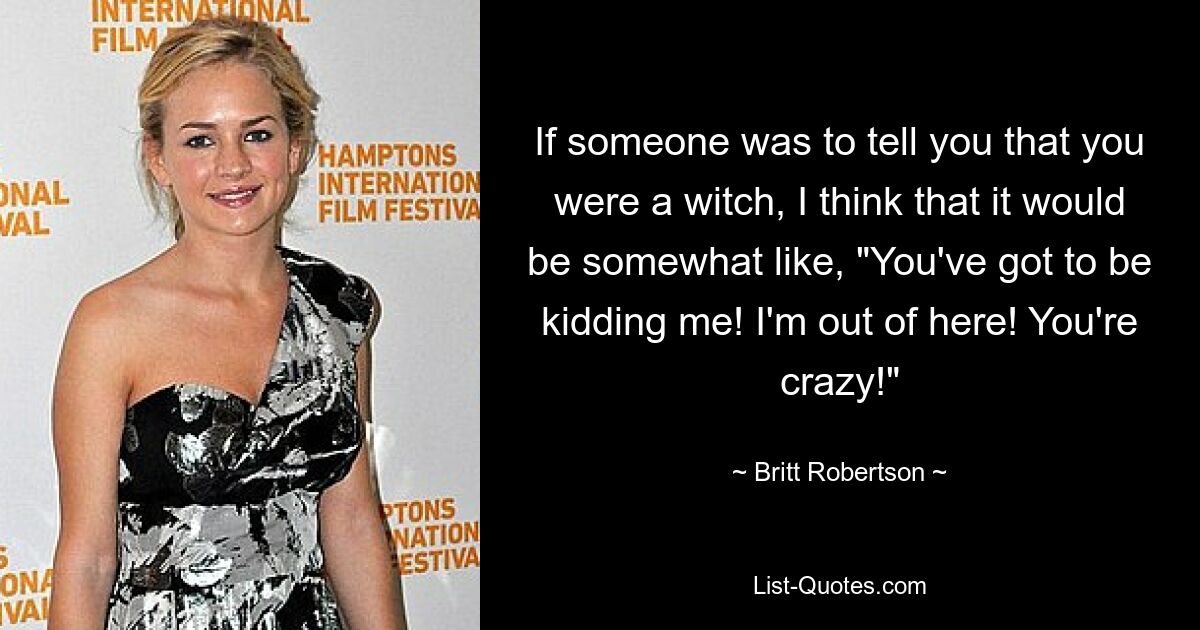 If someone was to tell you that you were a witch, I think that it would be somewhat like, "You've got to be kidding me! I'm out of here! You're crazy!" — © Britt Robertson