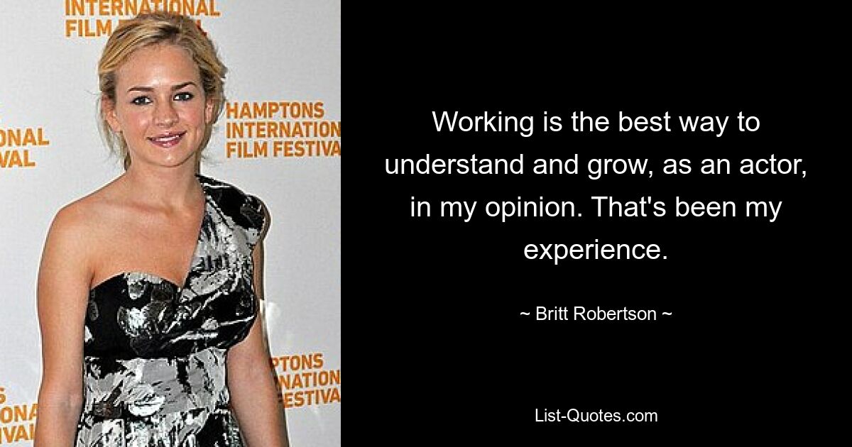 Working is the best way to understand and grow, as an actor, in my opinion. That's been my experience. — © Britt Robertson