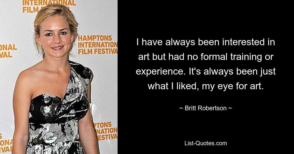 I have always been interested in art but had no formal training or experience. It's always been just what I liked, my eye for art. — © Britt Robertson