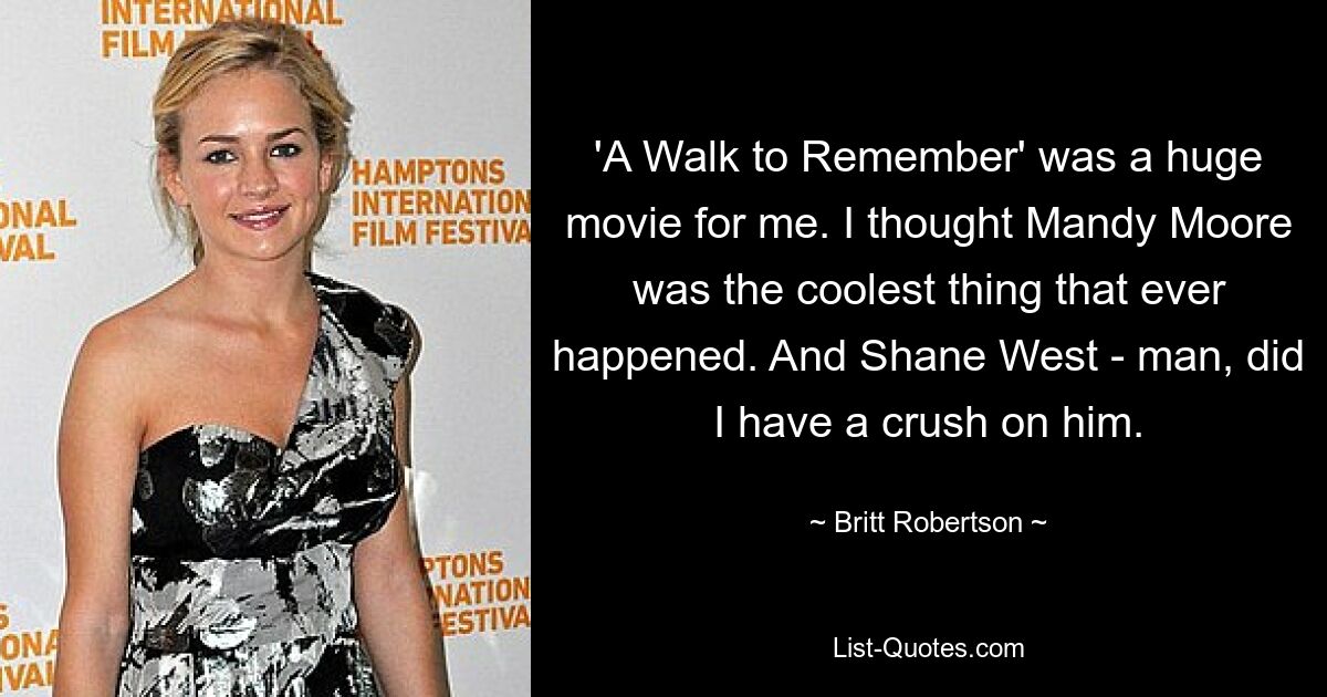 'A Walk to Remember' was a huge movie for me. I thought Mandy Moore was the coolest thing that ever happened. And Shane West - man, did I have a crush on him. — © Britt Robertson