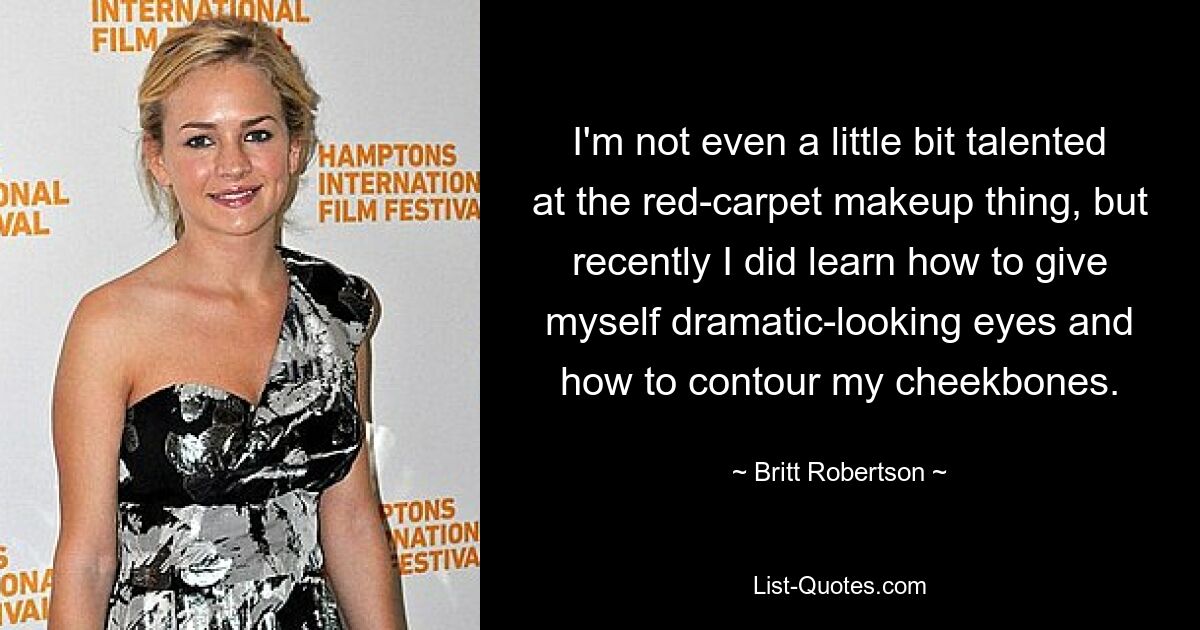 I'm not even a little bit talented at the red-carpet makeup thing, but recently I did learn how to give myself dramatic-looking eyes and how to contour my cheekbones. — © Britt Robertson