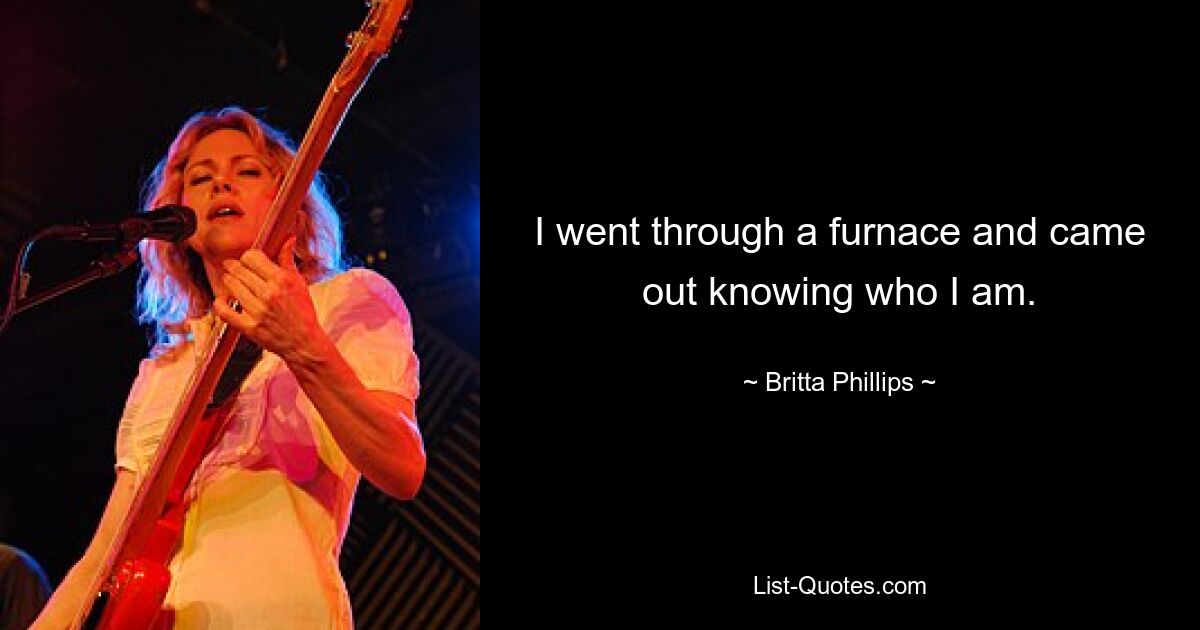 I went through a furnace and came out knowing who I am. — © Britta Phillips