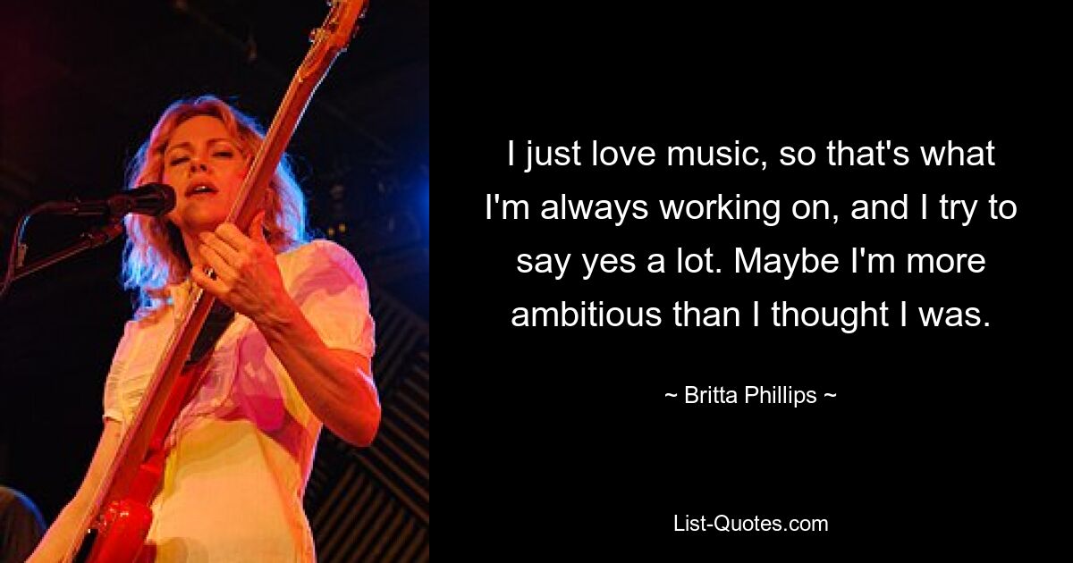 I just love music, so that's what I'm always working on, and I try to say yes a lot. Maybe I'm more ambitious than I thought I was. — © Britta Phillips