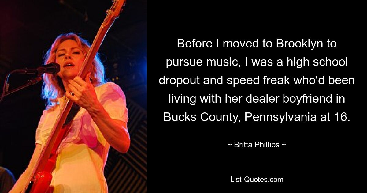 Before I moved to Brooklyn to pursue music, I was a high school dropout and speed freak who'd been living with her dealer boyfriend in Bucks County, Pennsylvania at 16. — © Britta Phillips