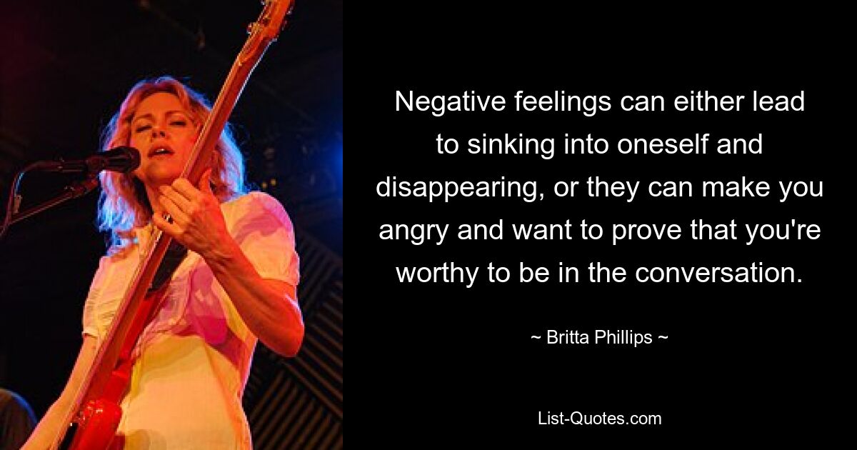 Negative feelings can either lead to sinking into oneself and disappearing, or they can make you angry and want to prove that you're worthy to be in the conversation. — © Britta Phillips