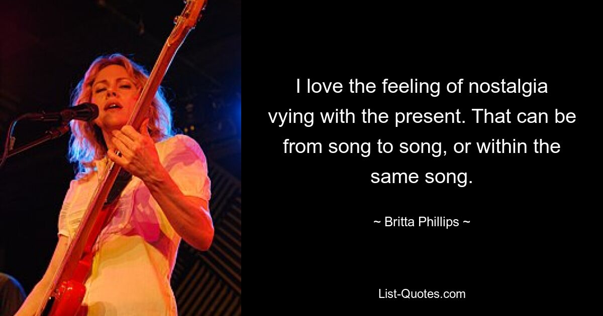 I love the feeling of nostalgia vying with the present. That can be from song to song, or within the same song. — © Britta Phillips