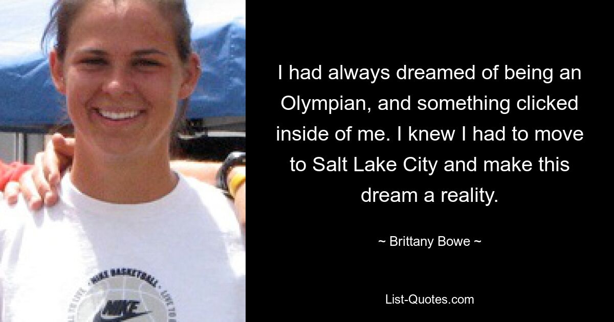 I had always dreamed of being an Olympian, and something clicked inside of me. I knew I had to move to Salt Lake City and make this dream a reality. — © Brittany Bowe