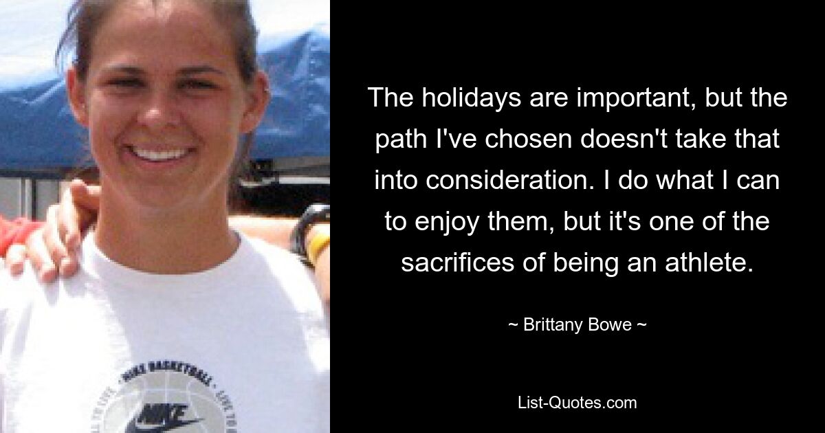 The holidays are important, but the path I've chosen doesn't take that into consideration. I do what I can to enjoy them, but it's one of the sacrifices of being an athlete. — © Brittany Bowe