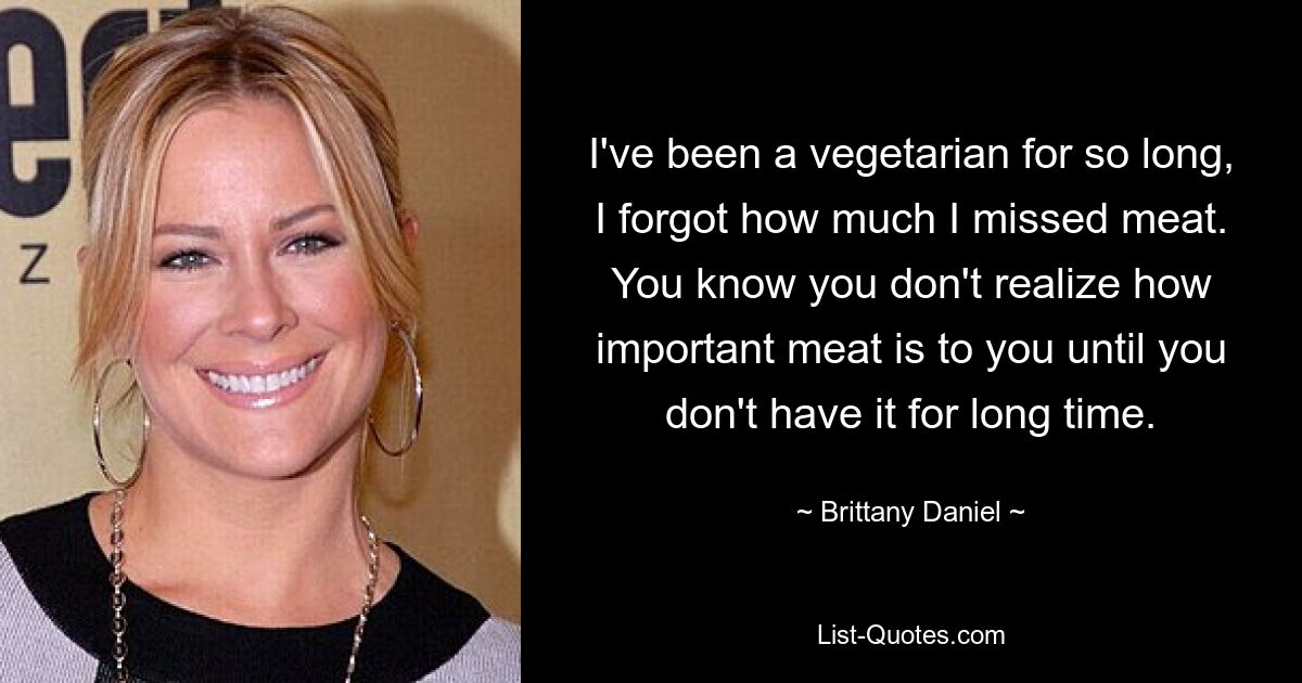 Ich bin schon so lange Vegetarierin, dass ich vergessen habe, wie sehr ich Fleisch vermisst habe. Wie wichtig Ihnen Fleisch ist, wird Ihnen erst bewusst, wenn Sie es längere Zeit nicht essen. — © Brittany Daniel 