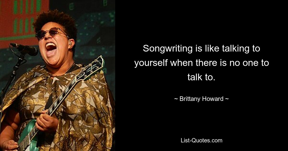 Songwriting is like talking to yourself when there is no one to talk to. — © Brittany Howard