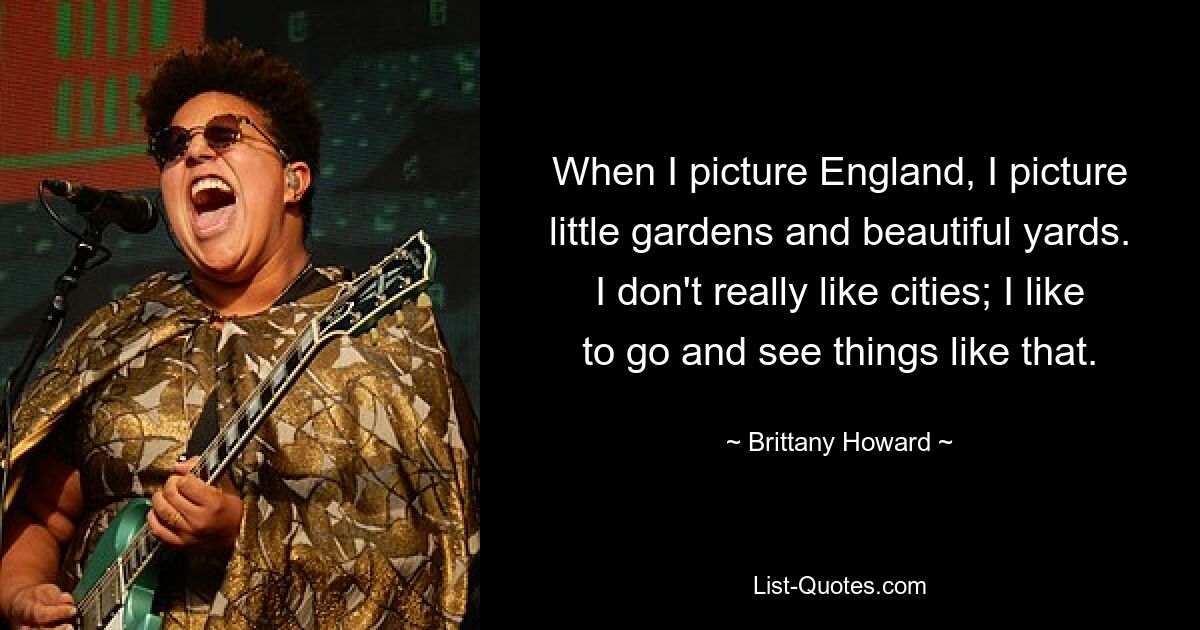 When I picture England, I picture little gardens and beautiful yards. I don't really like cities; I like to go and see things like that. — © Brittany Howard