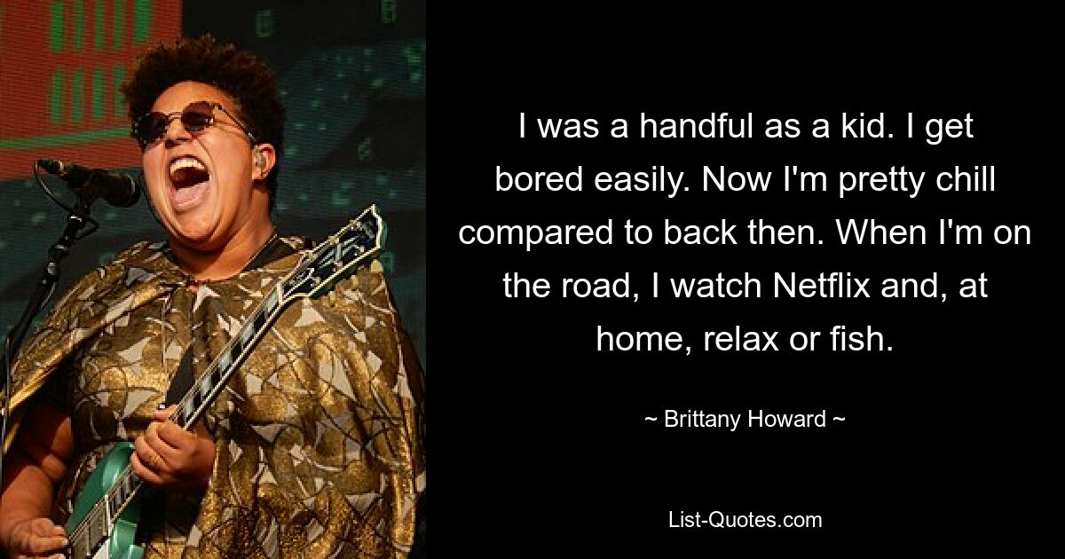 I was a handful as a kid. I get bored easily. Now I'm pretty chill compared to back then. When I'm on the road, I watch Netflix and, at home, relax or fish. — © Brittany Howard