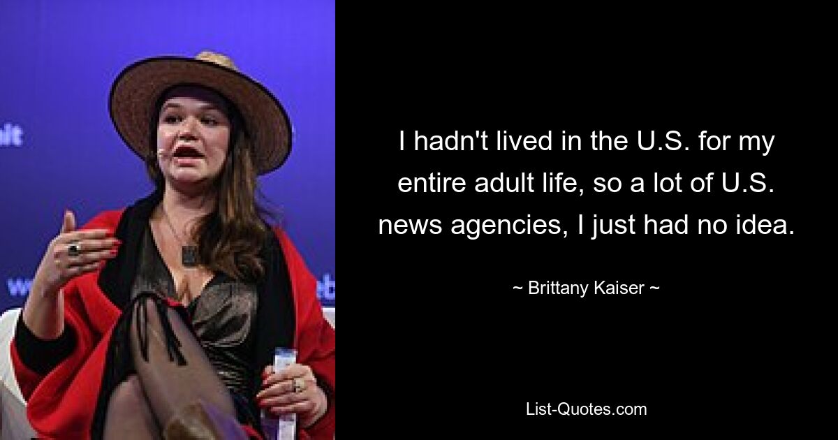 I hadn't lived in the U.S. for my entire adult life, so a lot of U.S. news agencies, I just had no idea. — © Brittany Kaiser