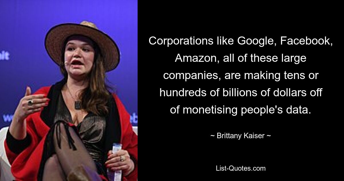 Corporations like Google, Facebook, Amazon, all of these large companies, are making tens or hundreds of billions of dollars off of monetising people's data. — © Brittany Kaiser