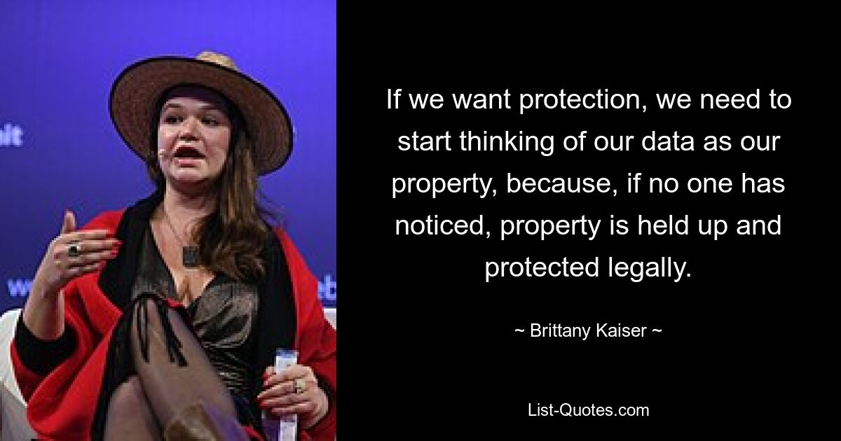 If we want protection, we need to start thinking of our data as our property, because, if no one has noticed, property is held up and protected legally. — © Brittany Kaiser