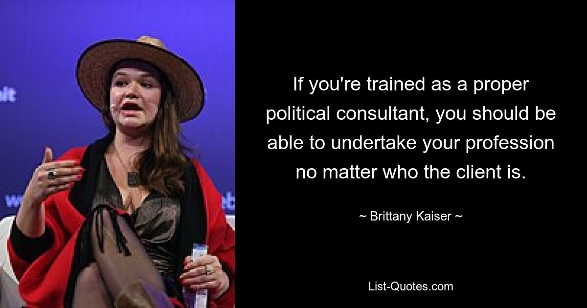 If you're trained as a proper political consultant, you should be able to undertake your profession no matter who the client is. — © Brittany Kaiser