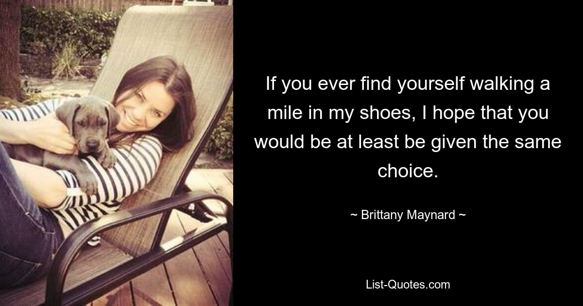 If you ever find yourself walking a mile in my shoes, I hope that you would be at least be given the same choice. — © Brittany Maynard