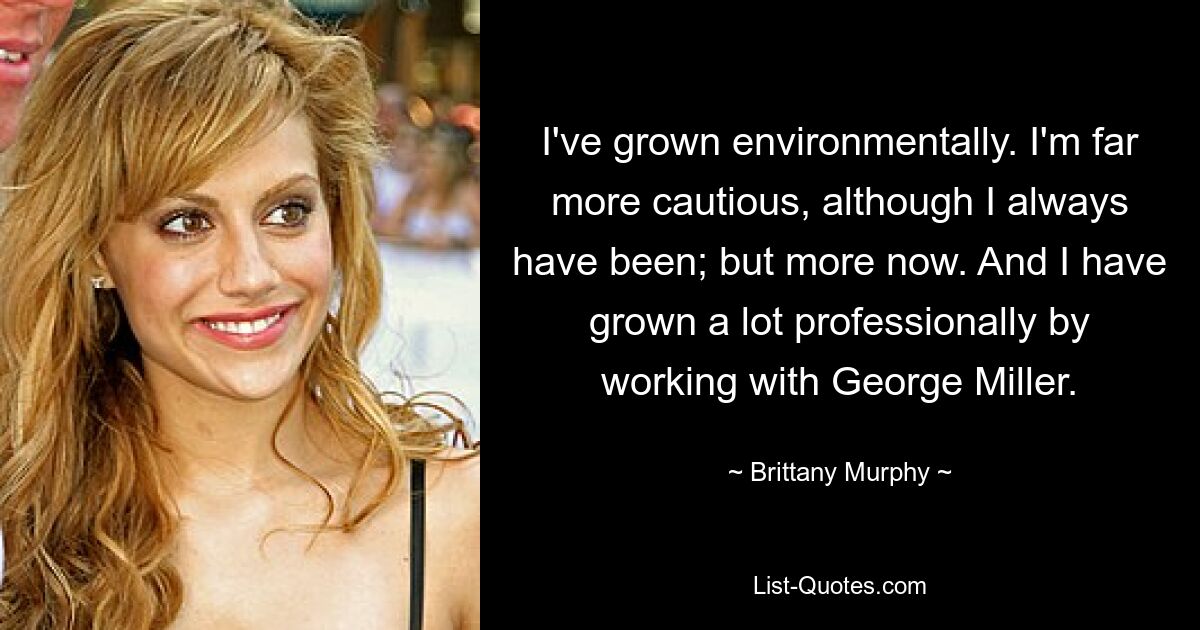 I've grown environmentally. I'm far more cautious, although I always have been; but more now. And I have grown a lot professionally by working with George Miller. — © Brittany Murphy