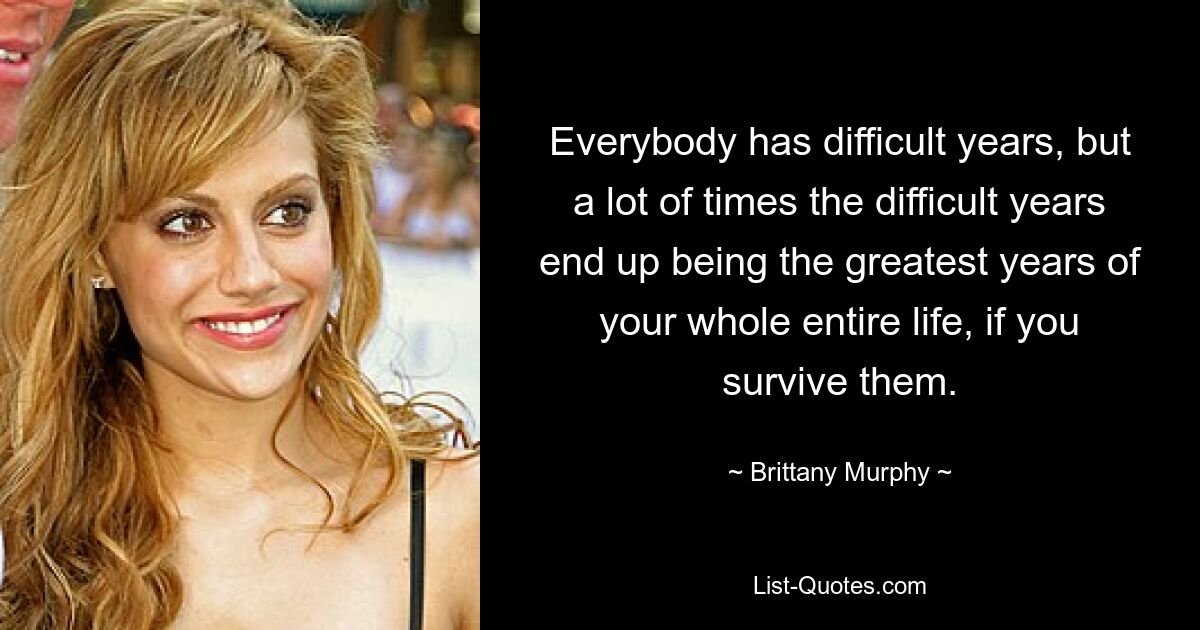 Jeder hat schwierige Jahre, aber oft werden diese schwierigen Jahre zu den großartigsten Jahren des gesamten Lebens, wenn man sie überlebt. — © Brittany Murphy