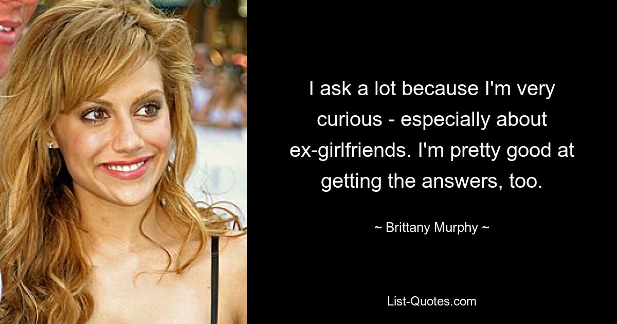 I ask a lot because I'm very curious - especially about ex-girlfriends. I'm pretty good at getting the answers, too. — © Brittany Murphy