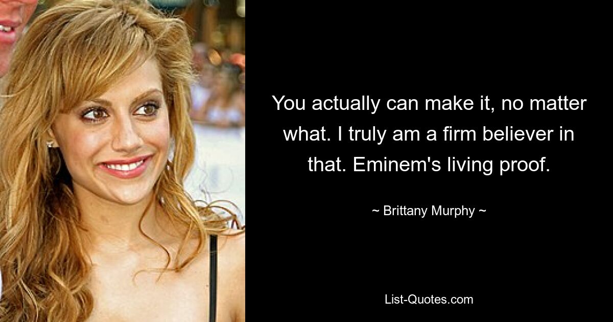 You actually can make it, no matter what. I truly am a firm believer in that. Eminem's living proof. — © Brittany Murphy