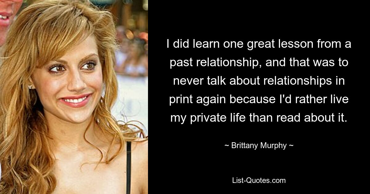 I did learn one great lesson from a past relationship, and that was to never talk about relationships in print again because I'd rather live my private life than read about it. — © Brittany Murphy