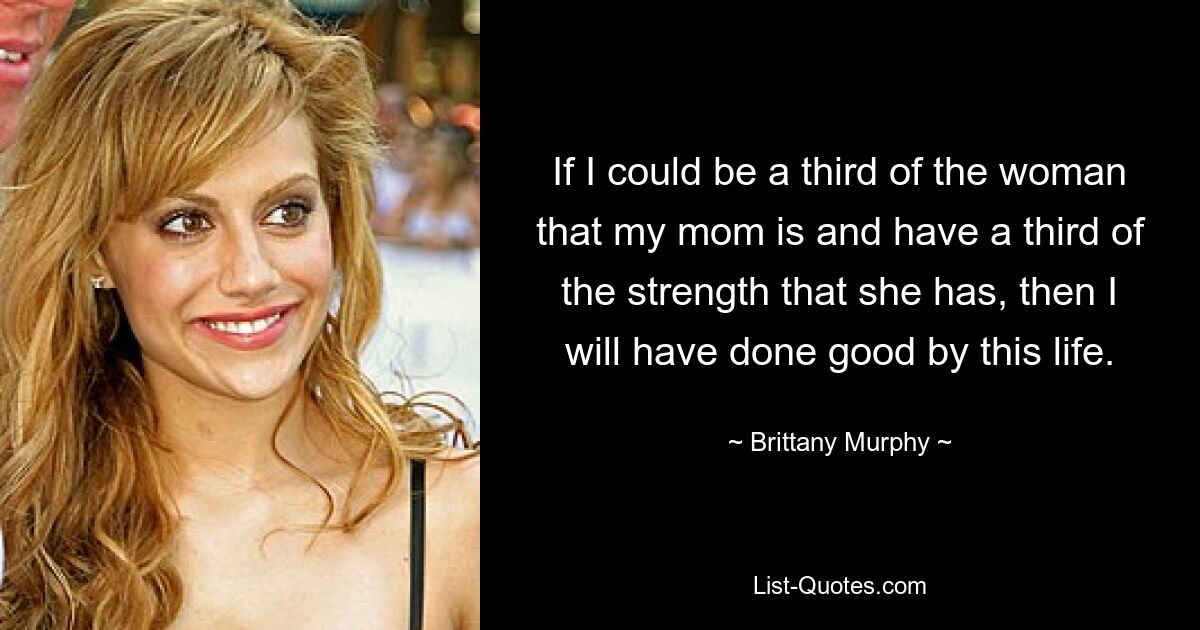 If I could be a third of the woman that my mom is and have a third of the strength that she has, then I will have done good by this life. — © Brittany Murphy