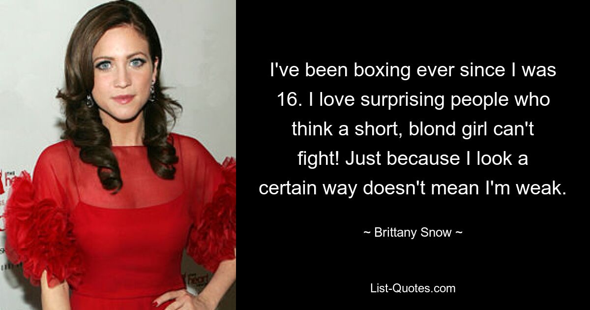 I've been boxing ever since I was 16. I love surprising people who think a short, blond girl can't fight! Just because I look a certain way doesn't mean I'm weak. — © Brittany Snow