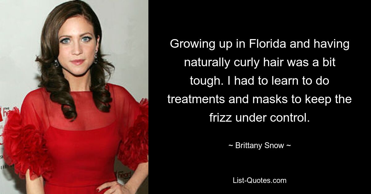 Growing up in Florida and having naturally curly hair was a bit tough. I had to learn to do treatments and masks to keep the frizz under control. — © Brittany Snow