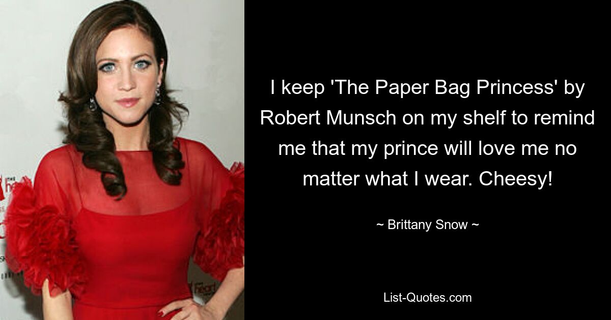 I keep 'The Paper Bag Princess' by Robert Munsch on my shelf to remind me that my prince will love me no matter what I wear. Cheesy! — © Brittany Snow