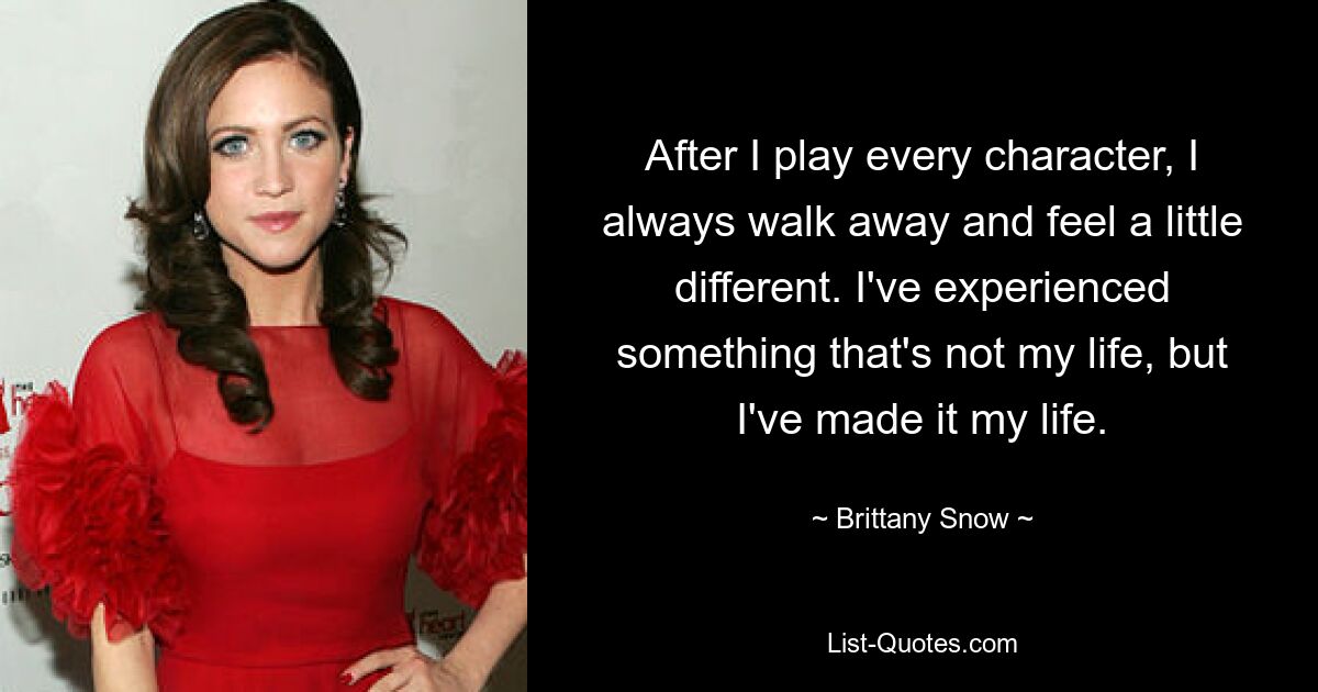 After I play every character, I always walk away and feel a little different. I've experienced something that's not my life, but I've made it my life. — © Brittany Snow