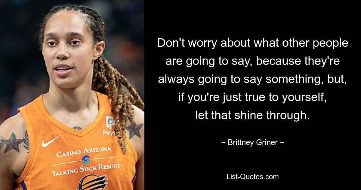 Don't worry about what other people are going to say, because they're always going to say something, but, if you're just true to yourself, let that shine through. — © Brittney Griner