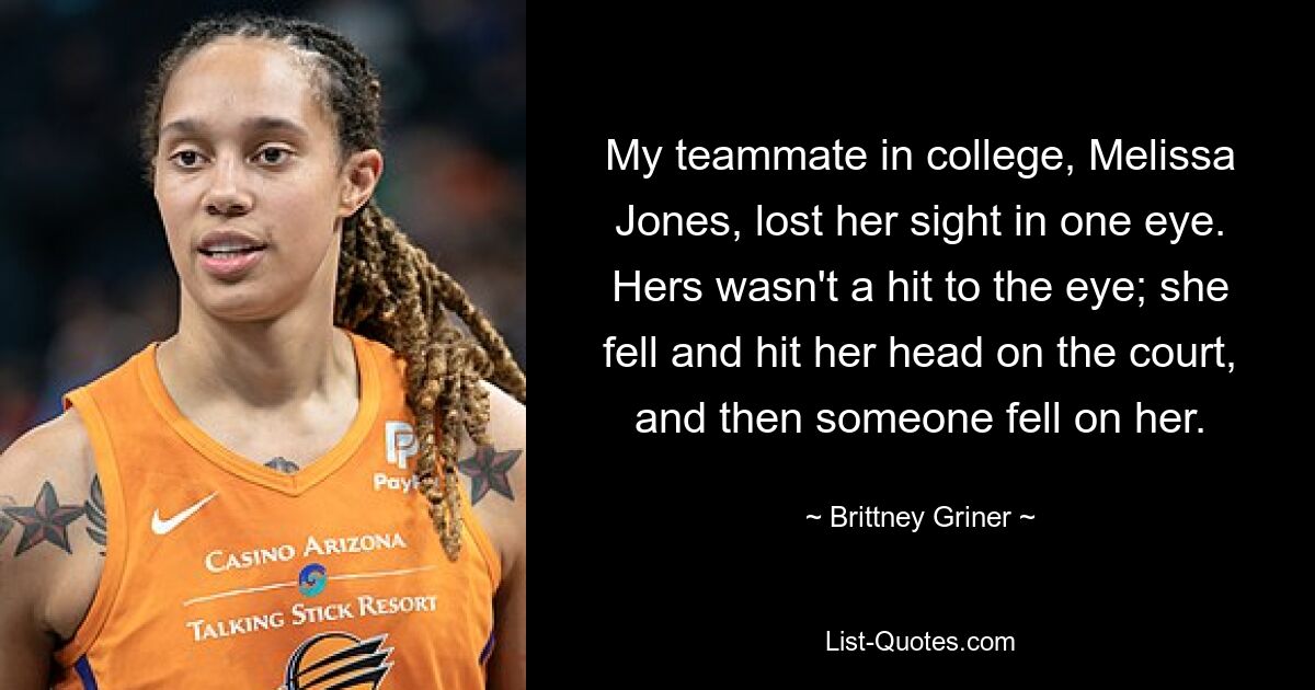 My teammate in college, Melissa Jones, lost her sight in one eye. Hers wasn't a hit to the eye; she fell and hit her head on the court, and then someone fell on her. — © Brittney Griner