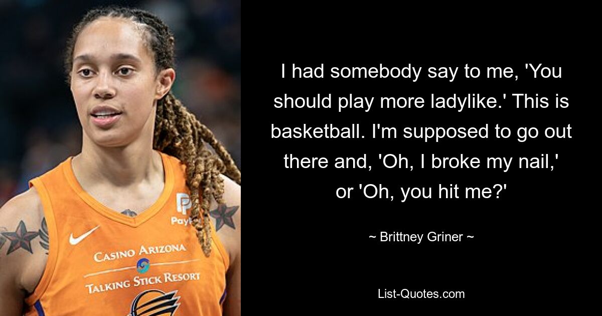 I had somebody say to me, 'You should play more ladylike.' This is basketball. I'm supposed to go out there and, 'Oh, I broke my nail,' or 'Oh, you hit me?' — © Brittney Griner