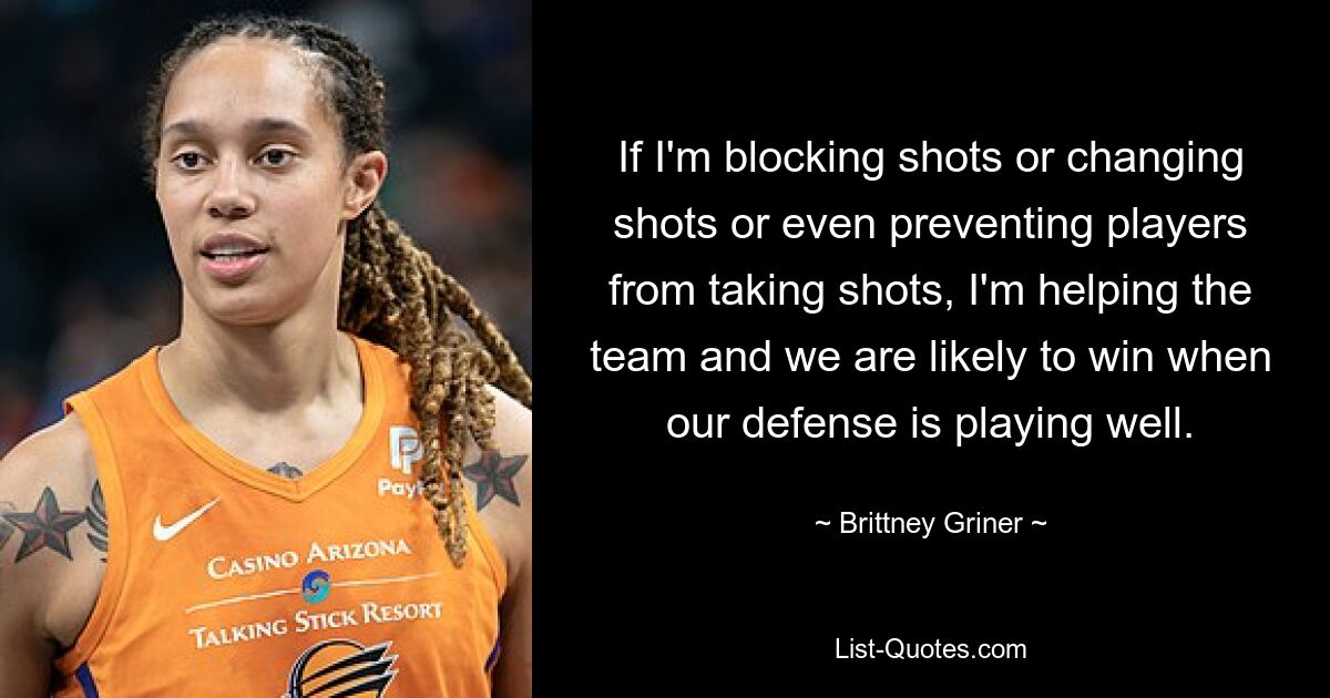 If I'm blocking shots or changing shots or even preventing players from taking shots, I'm helping the team and we are likely to win when our defense is playing well. — © Brittney Griner