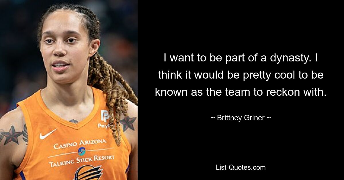 I want to be part of a dynasty. I think it would be pretty cool to be known as the team to reckon with. — © Brittney Griner