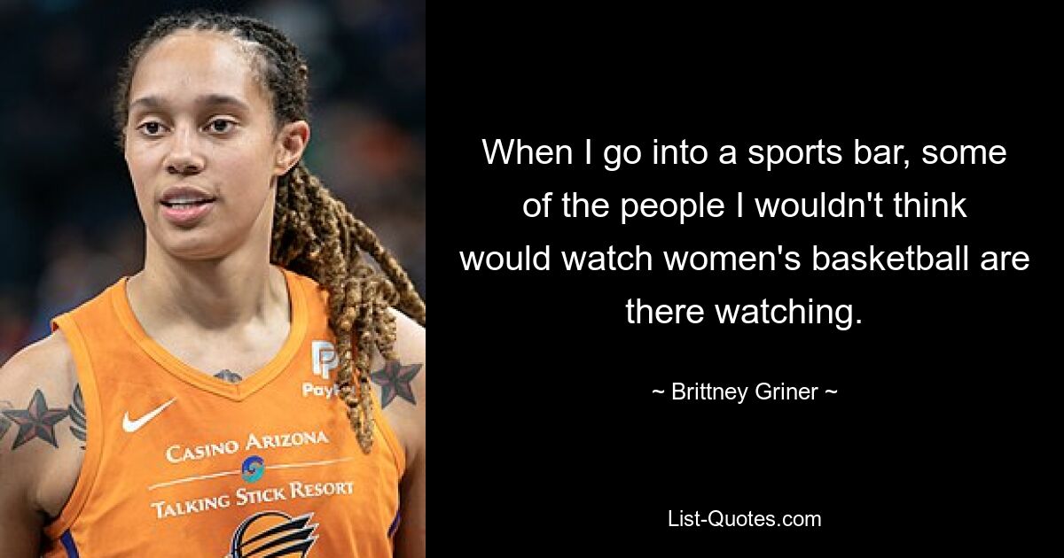 When I go into a sports bar, some of the people I wouldn't think would watch women's basketball are there watching. — © Brittney Griner