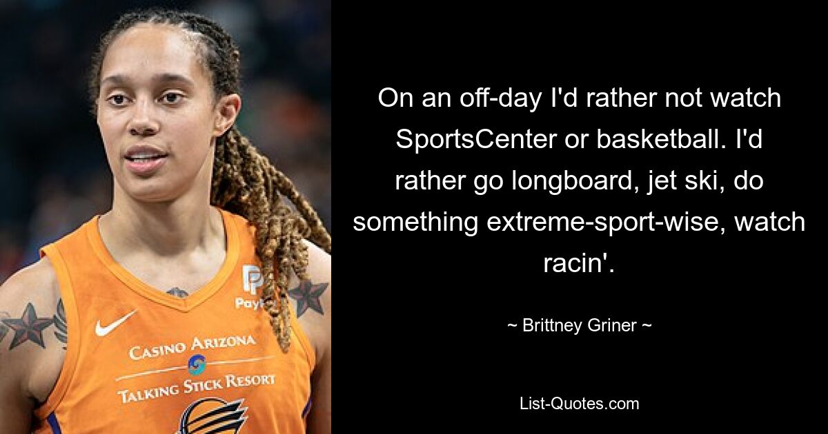 On an off-day I'd rather not watch SportsCenter or basketball. I'd rather go longboard, jet ski, do something extreme-sport-wise, watch racin'. — © Brittney Griner