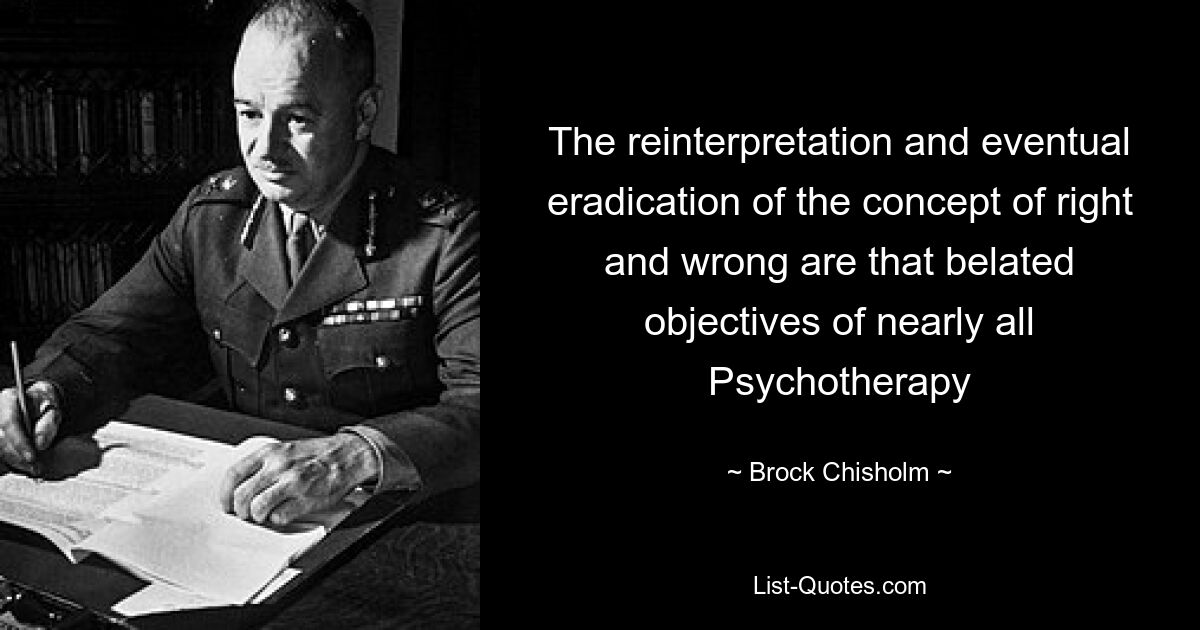 The reinterpretation and eventual eradication of the concept of right and wrong are that belated objectives of nearly all Psychotherapy — © Brock Chisholm