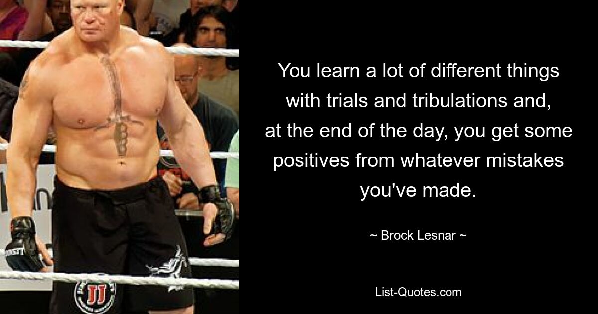 You learn a lot of different things with trials and tribulations and, at the end of the day, you get some positives from whatever mistakes you've made. — © Brock Lesnar